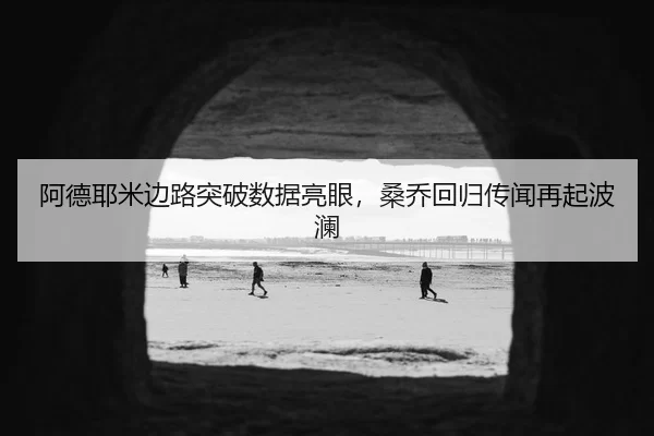阿德耶米边路突破数据亮眼，桑乔回归传闻再起波澜