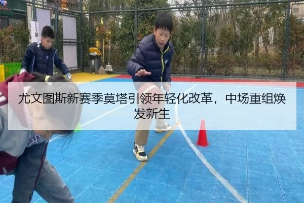 尤文图斯新赛季莫塔引领年轻化改革，中场重组焕发新生