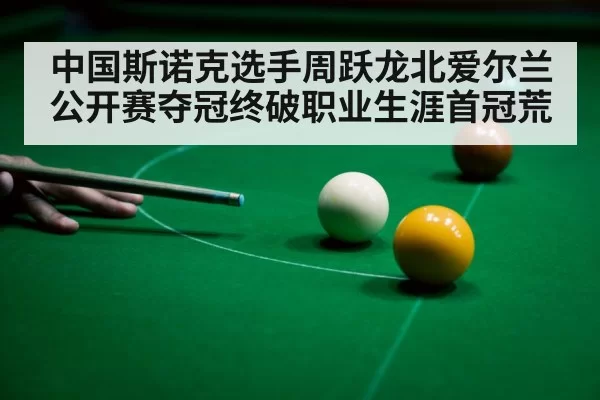 中国斯诺克选手周跃龙北爱尔兰公开赛夺冠终破职业生涯首冠荒