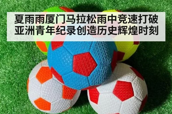 夏雨雨厦门马拉松雨中竞速打破亚洲青年纪录创造历史辉煌时刻